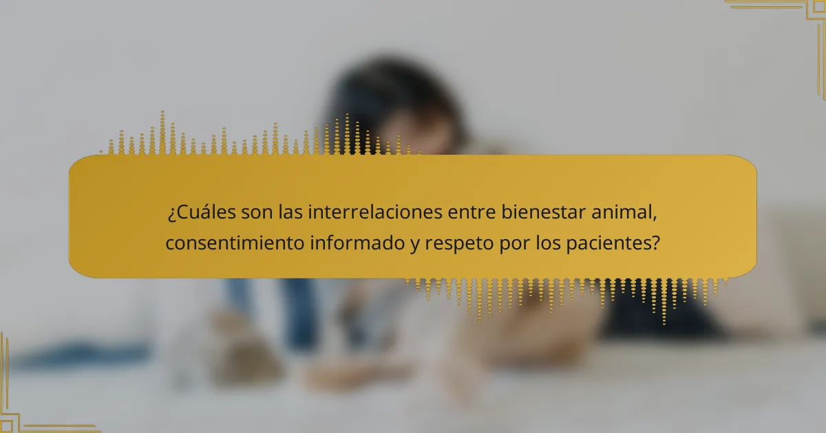 ¿Cuáles son las interrelaciones entre bienestar animal, consentimiento informado y respeto por los pacientes?
