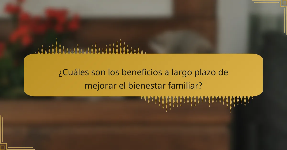 ¿Cuáles son los beneficios a largo plazo de mejorar el bienestar familiar?