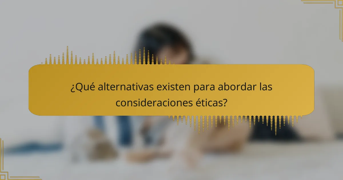 ¿Qué alternativas existen para abordar las consideraciones éticas?